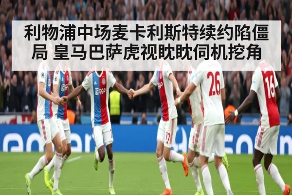 利物浦中场麦卡利斯特续约陷僵局 皇马巴萨虎视眈眈伺机挖角