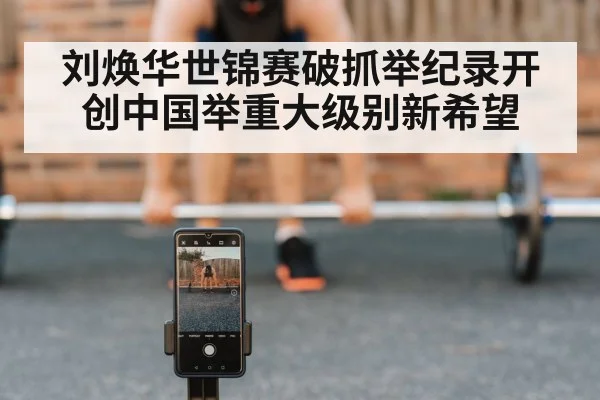 刘焕华世锦赛破抓举纪录开创中国举重大级别新希望